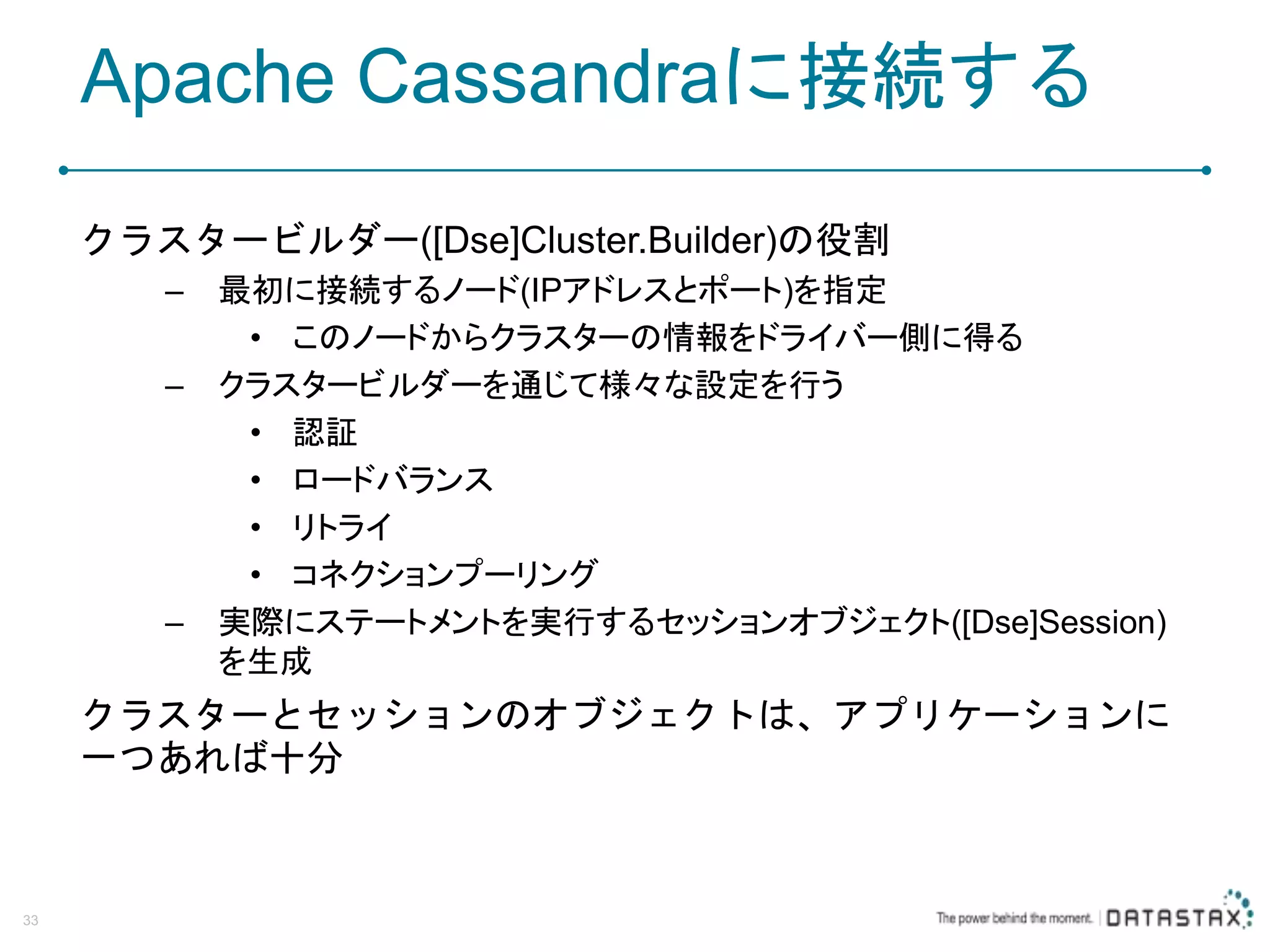Apache Cassandraに接続する クラスタービルダー([Dse]Cluster.Builder)の役割 – 最初に接続するノード(IPアドレスとポート)を指定 • このノードからクラスターの情報をドライバー側に得る – クラスタービルダーを通じて様々な設定を行う • 認証 • ロードバランス • リトライ • コネクションプーリング – 実際にステートメントを実行するセッションオブジェクト([Dse]Session) を生成 クラスターとセッションのオブジェクトは、アプリケーションに 一つあれば十分 33 