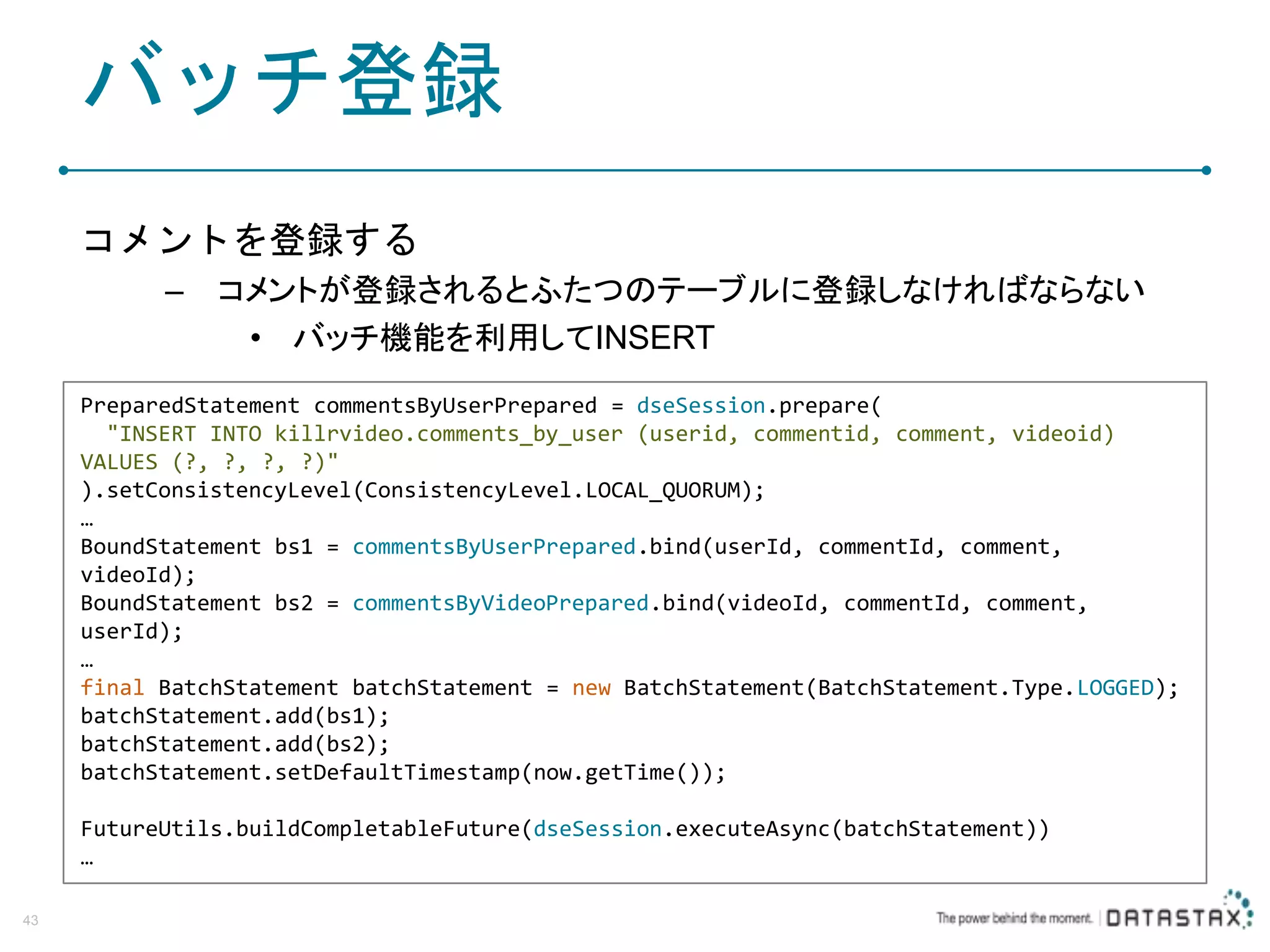 バッチ登録 コメントを登録する – コメントが登録されるとふたつのテーブルに登録しなければならない • バッチ機能を利用してINSERT 43 PreparedStatement commentsByUserPrepared = dseSession.prepare( "INSERT INTO killrvideo.comments_by_user (userid, commentid, comment, videoid) VALUES (?, ?, ?, ?)" ).setConsistencyLevel(ConsistencyLevel.LOCAL_QUORUM); … BoundStatement bs1 = commentsByUserPrepared.bind(userId, commentId, comment, videoId); BoundStatement bs2 = commentsByVideoPrepared.bind(videoId, commentId, comment, userId); … final BatchStatement batchStatement = new BatchStatement(BatchStatement.Type.LOGGED); batchStatement.add(bs1); batchStatement.add(bs2); batchStatement.setDefaultTimestamp(now.getTime()); FutureUtils.buildCompletableFuture(dseSession.executeAsync(batchStatement)) … 