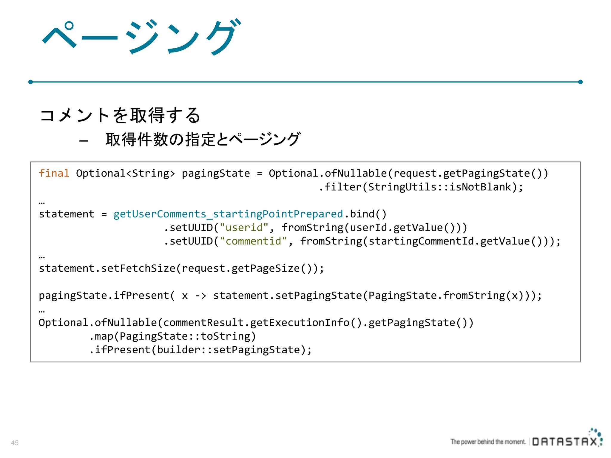 ページング コメントを取得する – 取得件数の指定とページング 45 final Optional<String> pagingState = Optional.ofNullable(request.getPagingState()) .filter(StringUtils::isNotBlank); … statement = getUserComments_startingPointPrepared.bind() .setUUID("userid", fromString(userId.getValue())) .setUUID("commentid", fromString(startingCommentId.getValue())); … statement.setFetchSize(request.getPageSize()); pagingState.ifPresent( x -> statement.setPagingState(PagingState.fromString(x))); … Optional.ofNullable(commentResult.getExecutionInfo().getPagingState()) .map(PagingState::toString) .ifPresent(builder::setPagingState); 