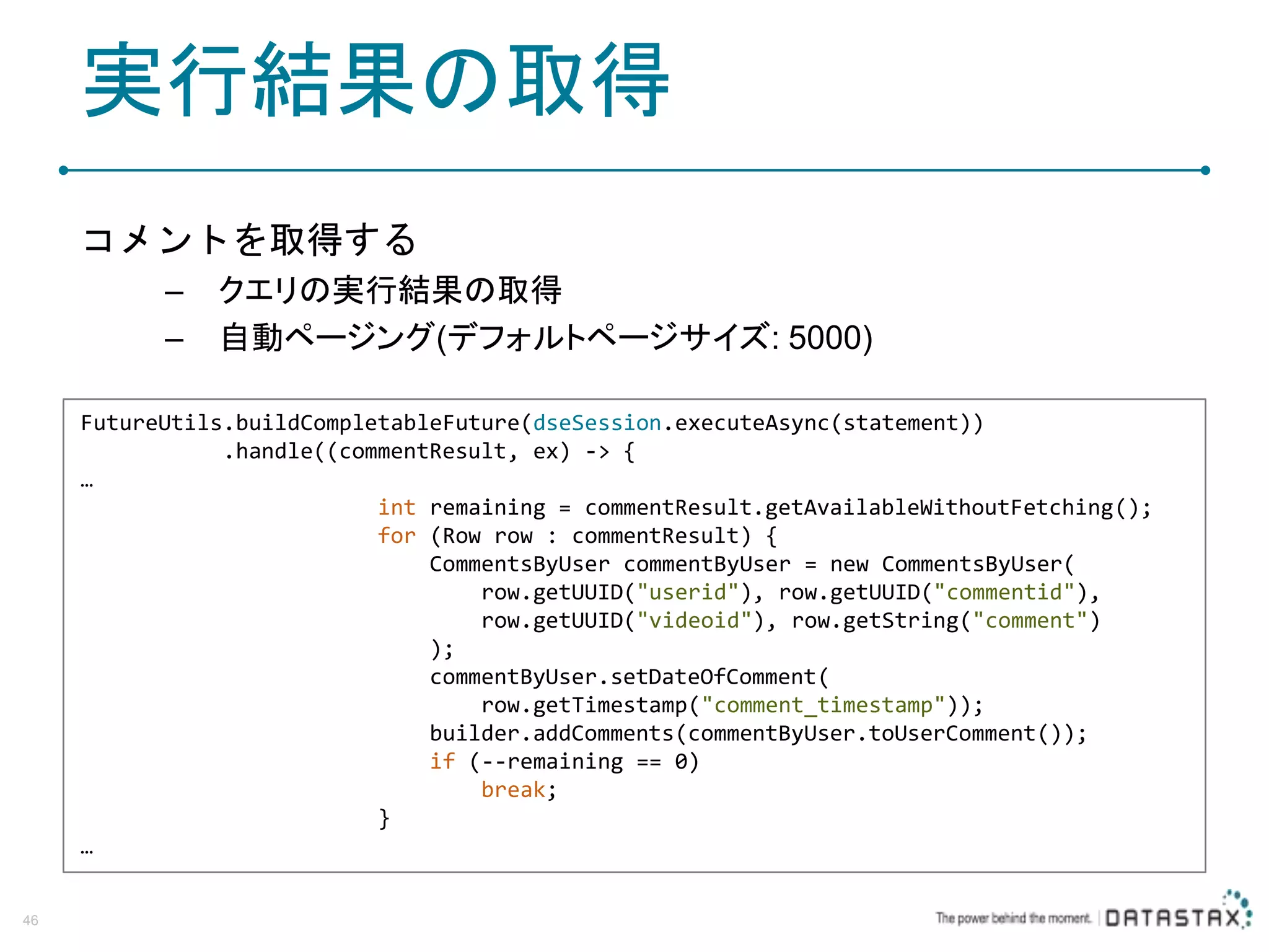 実行結果の取得 コメントを取得する – クエリの実行結果の取得 – 自動ページング(デフォルトページサイズ: 5000) 46 FutureUtils.buildCompletableFuture(dseSession.executeAsync(statement)) .handle((commentResult, ex) -> { … int remaining = commentResult.getAvailableWithoutFetching(); for (Row row : commentResult) { CommentsByUser commentByUser = new CommentsByUser( row.getUUID("userid"), row.getUUID("commentid"), row.getUUID("videoid"), row.getString("comment") ); commentByUser.setDateOfComment( row.getTimestamp("comment_timestamp")); builder.addComments(commentByUser.toUserComment()); if (--remaining == 0) break; } … 