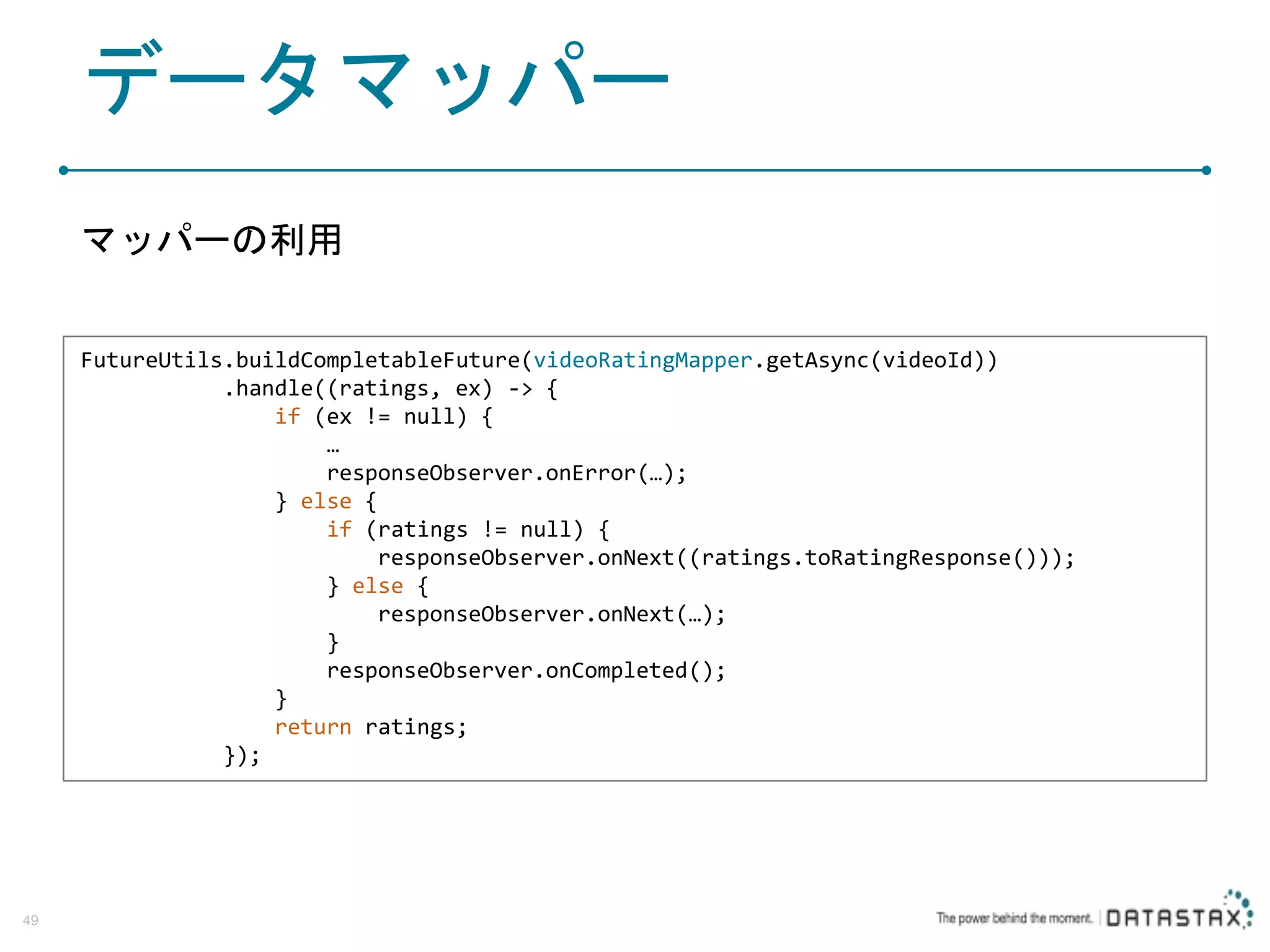 データマッパー マッパーの利用 49 FutureUtils.buildCompletableFuture(videoRatingMapper.getAsync(videoId)) .handle((ratings, ex) -> { if (ex != null) { … responseObserver.onError(…); } else { if (ratings != null) { responseObserver.onNext((ratings.toRatingResponse())); } else { responseObserver.onNext(…); } responseObserver.onCompleted(); } return ratings; }); 