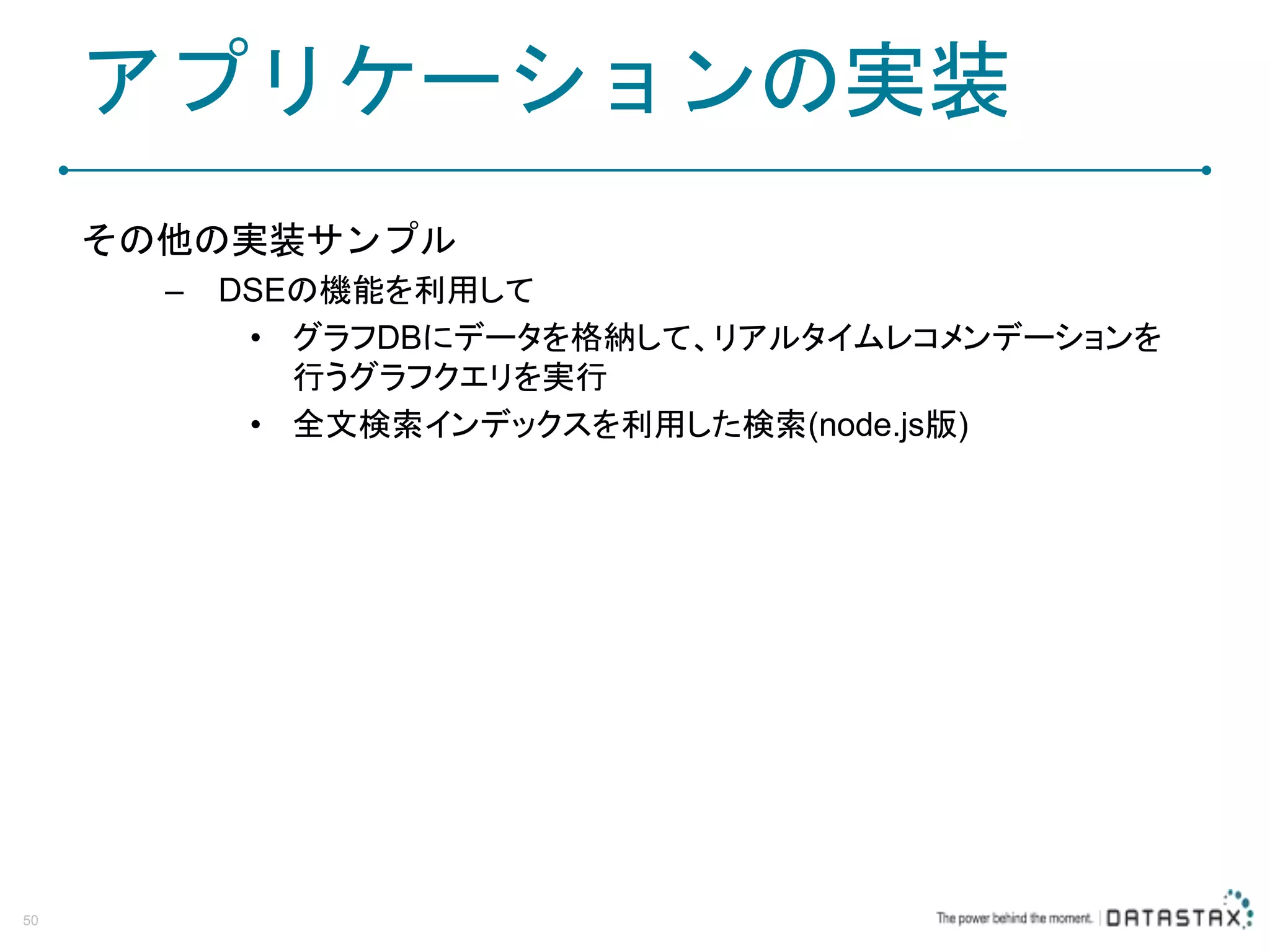 アプリケーションの実装 その他の実装サンプル – DSEの機能を利用して • グラフDBにデータを格納して、リアルタイムレコメンデーションを 行うグラフクエリを実行 • 全文検索インデックスを利用した検索(node.js版) 50 