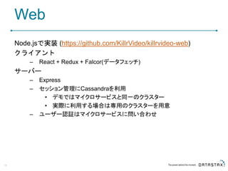 Web
Node.jsで実装 (https://github.com/KillrVideo/killrvideo-web)
クライアント
– React + Redux + Falcor(データフェッチ)
サーバー
– Express
– セッション管理にCassandraを利用
• デモではマイクロサービスと同一のクラスター
• 実際に利用する場合は専用のクラスターを用意
– ユーザー認証はマイクロサービスに問い合わせ
18
 