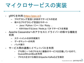マイクロサービスの実装
- gRPCを利用 (https://grpc.io/)
– プログラミング言語に非依存でサービスの記述
– 様々なプログラミング言語をサポート
• Java / Python / C++ / Go / Ruby …
• KillrVideoではJava / Node.js / C# でサービスを実装
- Apache Cassandraへのアクセスにドライバーの様々な機能を
利用
– ステートメントの非同期実行
– データマッパーの利用
– バッチ実行
- サービス間の連携にイベントバスを利用
- デモ用に一つのプロセスに複数のサービスを定義しているので、
GuavaのEventBusを利用
- プロセスを分ける場合はApache Kafkaなどを検討
21
 