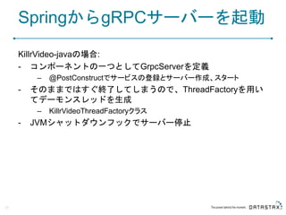 SpringからgRPCサーバーを起動
KillrVideo-javaの場合:
- コンポーネントの一つとしてGrpcServerを定義
– @PostConstructでサービスの登録とサーバー作成、スタート
- そのままではすぐ終了してしまうので、ThreadFactoryを用い
てデーモンスレッドを生成
– KillrVideoThreadFactoryクラス
- JVMシャットダウンフックでサーバー停止
27
 