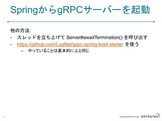 SpringからgRPCサーバーを起動
他の方法:
- スレッドを立ち上げて Server#awaitTermination() を呼び出す
- https://github.com/LogNet/grpc-spring-boot-starter を使う
– やっていることは基本的に上と同じ
28
 