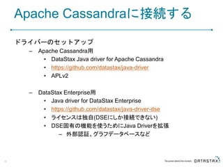 Apache Cassandraに接続する
ドライバーのセットアップ
– Apache Cassandra用
• DataStax Java driver for Apache Cassandra
• https://github.com/datastax/java-driver
• APLv2
– DataStax Enterprise用
• Java driver for DataStax Enterprise
• https://github.com/datastax/java-driver-dse
• ライセンスは独自(DSEにしか接続できない)
• DSE固有の機能を使うためにJava Driverを拡張
– 外部認証、グラフデータベースなど
29
 