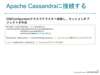 Apache Cassandraに接続する
DSEConfigurationクラスでクラスタへ接続し、セッションオブ
ジェクトを作成
32
Builder clusterConfig = new Builder();
clusterConfig.addContactPoints(cassandraHosts)
.withPort(cassandraPort)
.withClusterName(CLUSTER_NAME);
…
DseCluster dseCluster = clusterConfig.build(); // java-driverの場合はClusterオブジェクト
return dseCluster.connect(); // DseSessionオブジェクトを返す
 