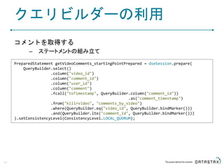 クエリビルダーの利用
コメントを取得する
– ステートメントの組み立て
44
PreparedStatement getVideoComments_startingPointPrepared = dseSession.prepare(
QueryBuilder.select()
.column("video_id")
.column("comment_id")
.column("user_id")
.column("comment")
.fcall("toTimestamp", QueryBuilder.column("comment_id"))
.as("comment_timestamp")
.from("killrvideo", "comments_by_video")
.where(QueryBuilder.eq("video_id", QueryBuilder.bindMarker()))
.and(QueryBuilder.lte("comment_id", QueryBuilder.bindMarker()))
).setConsistencyLevel(ConsistencyLevel.LOCAL_QUORUM);
 