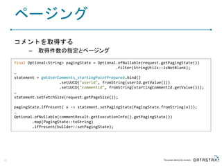 ページング
コメントを取得する
– 取得件数の指定とページング
45
final Optional<String> pagingState = Optional.ofNullable(request.getPagingState())
.filter(StringUtils::isNotBlank);
…
statement = getUserComments_startingPointPrepared.bind()
.setUUID("userid", fromString(userId.getValue()))
.setUUID("commentid", fromString(startingCommentId.getValue()));
…
statement.setFetchSize(request.getPageSize());
pagingState.ifPresent( x -> statement.setPagingState(PagingState.fromString(x)));
…
Optional.ofNullable(commentResult.getExecutionInfo().getPagingState())
.map(PagingState::toString)
.ifPresent(builder::setPagingState);
 