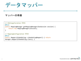 データマッパー
マッパーの準備
48
// DSECongifuration クラス
@Bean
public MappingManager getMappingManager(DseSession session) {
return new MappingManager(session);
}
// MappingConfiguration クラス
@Bean
public Mapper<VideoRating> videoRatingMapper() { return
manager.mapper(VideoRating.class); }
 