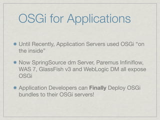 OSGi for Applications
Until Recently, Application Servers used OSGi “on
the inside”

Now SpringSource dm Server, Paremus Inﬁniﬂow,
WAS 7, GlassFish v3 and WebLogic DM all expose
OSGi

Application Developers can Finally Deploy OSGi
bundles to their OSGi servers!
 