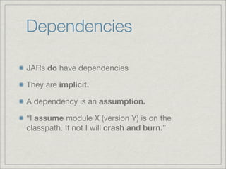 Dependencies

JARs do have dependencies

They are implicit.

A dependency is an assumption.

“I assume module X (version Y) is on the
classpath. If not I will crash and burn.”
 