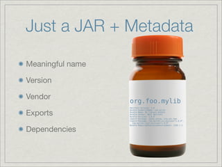 Just a JAR + Metadata

Meaningful name

Version

Vendor
                  org.foo.mylib
                  Manifest-Version: 1.0


Exports
                  Bundle-SymbolicName: com.mylib
                  Bundle-Name: My Library Bundle
                  Bundle-Vendor: Neil Bartlett
                  Bundle-Version: 1.0.0
                  Import-Package: javax.swing, org.w3c.dom
                  Export-Package: com.mylib1.ui;version=“1.0.0”,
                    com.mylib1.util;version=“1.0.0”
                  Bundle-RequiredExecutionEnvironment: J2SE-1.5

Dependencies
 