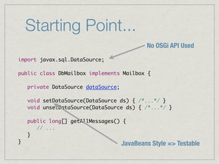 Starting Point...
                                             No OSGi API Used
import javax.sql.DataSource;

public class DbMailbox implements Mailbox {

    private DataSource dataSource;

    void setDataSource(DataSource ds) { /*...*/ }
    void unsetDataSource(DataSource ds) { /*...*/ }

    public long[] getAllMessages() {
       // ...
    }
}                                    JavaBeans Style => Testable
 
