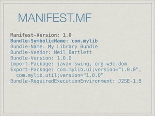 MANIFEST.MF
Manifest-Version: 1.0
Bundle-SymbolicName: com.mylib
Bundle-Name: My Library Bundle
Bundle-Vendor: Neil Bartlett
Bundle-Version: 1.0.0
Import-Package: javax.swing, org.w3c.dom
Export-Package: com.mylib.ui;version=“1.0.0”,
  com.mylib.util;version=“1.0.0”
Bundle-RequiredExecutionEnvironment: J2SE-1.5
 