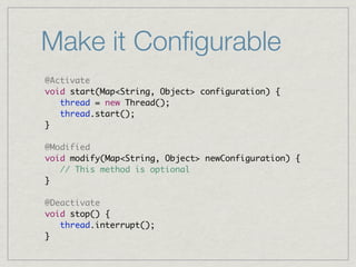 Make it Conﬁgurable
@Activate
void start(Map<String, Object> configuration) {
   thread = new Thread();
   thread.start();
}

@Modified
void modify(Map<String, Object> newConfiguration) {
   // This method is optional
}

@Deactivate
void stop() {
   thread.interrupt();
}
 