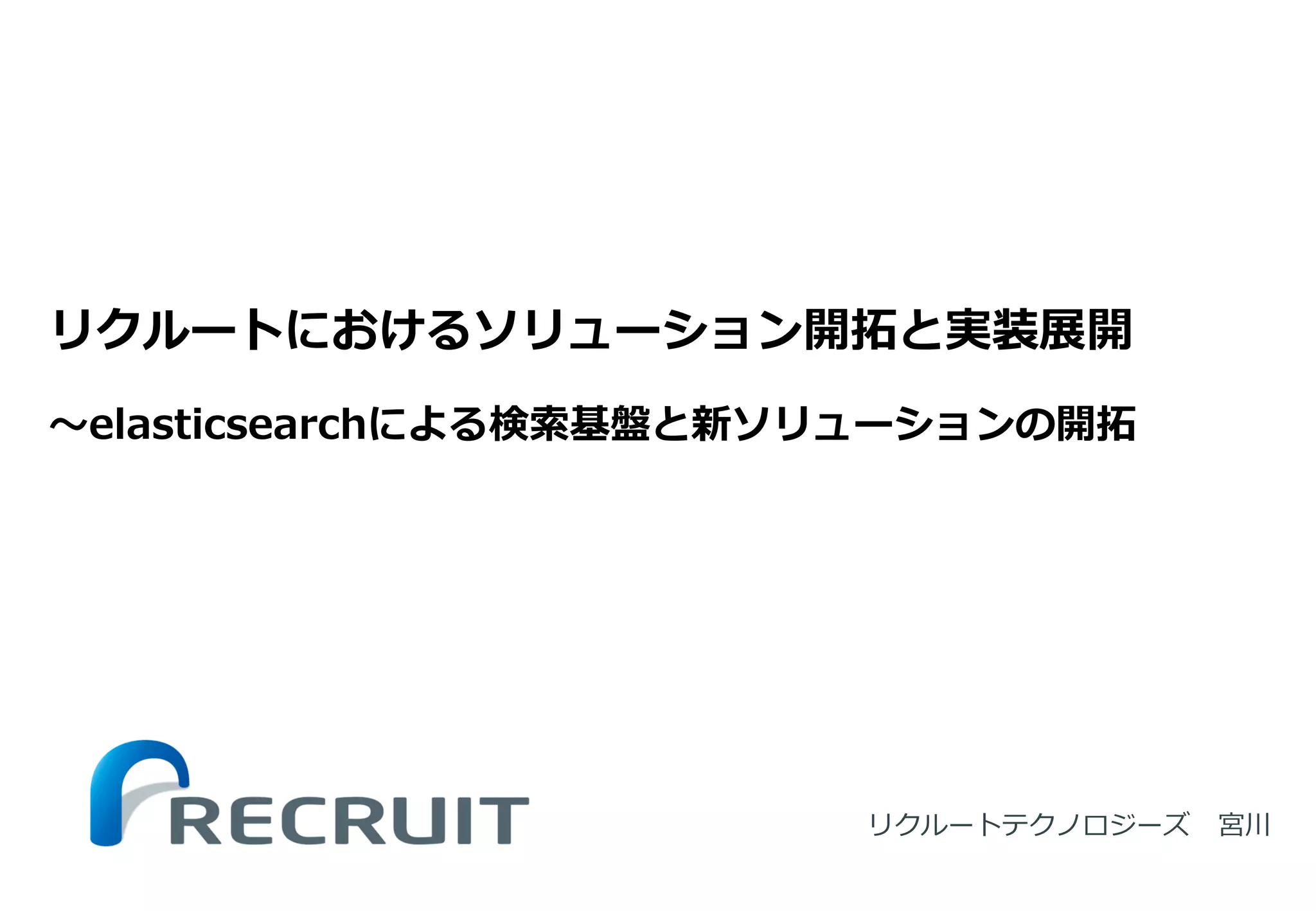 リクルートテクノロジーズ 宮川 
リクルートにおけるソリューション開拓と実装展開 〜elasticsearchによる検索基盤と新ソリューションの開拓  