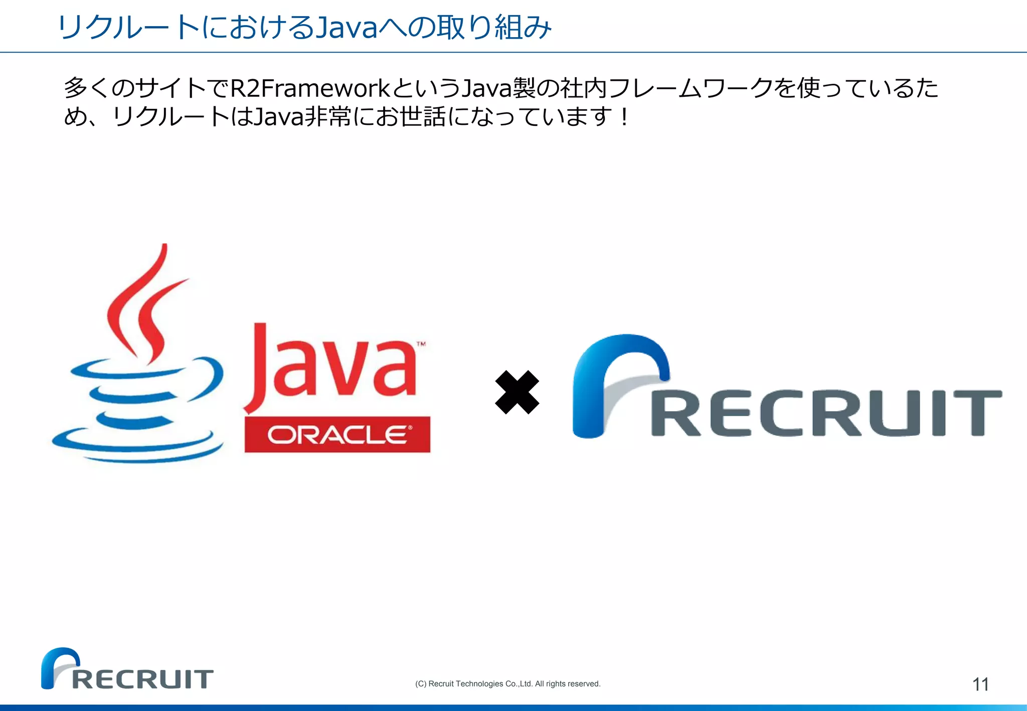 リクルートにおけるJavaへの取り組み 
11 
(C) Recruit Technologies Co.,Ltd. All rights reserved. 
多くのサイトでR2FrameworkというJava製の社内フレームワークを使っているた め、リクルートはJava非常にお世話になっています！ 
✖  