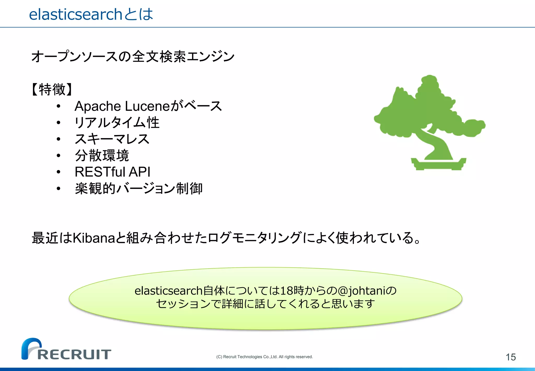 elasticsearchとは 
15 
(C) Recruit Technologies Co.,Ltd. All rights reserved. 
オープンソースの全文検索エンジン 【特徴】 
•Apache Luceneがベース 
•リアルタイム性 
•スキーマレス 
•分散環境 
•RESTful API 
•楽観的バージョン制御 最近はKibanaと組み合わせたログモニタリングによく使われている。 
elasticsearch自体については18時からの@johtaniの セッションで詳細に話してくれると思います  