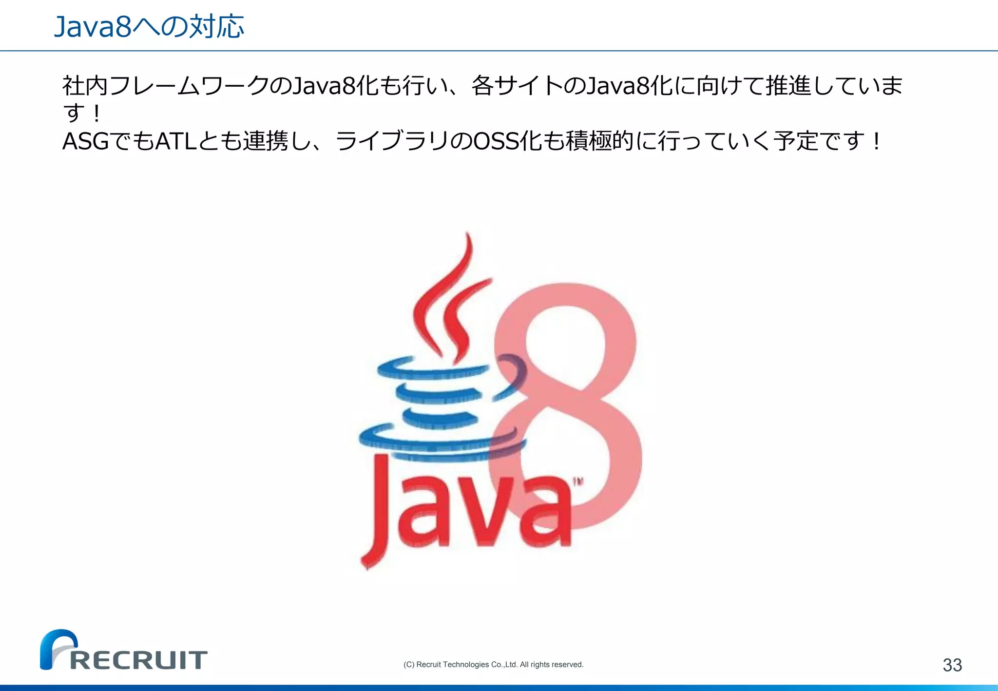 Java8への対応 
33 
(C) Recruit Technologies Co.,Ltd. All rights reserved. 
社内フレームワークのJava8化も行い、各サイトのJava8化に向けて推進していま す！ ASGでもATLとも連携し、ライブラリのOSS化も積極的に行っていく予定です！ 