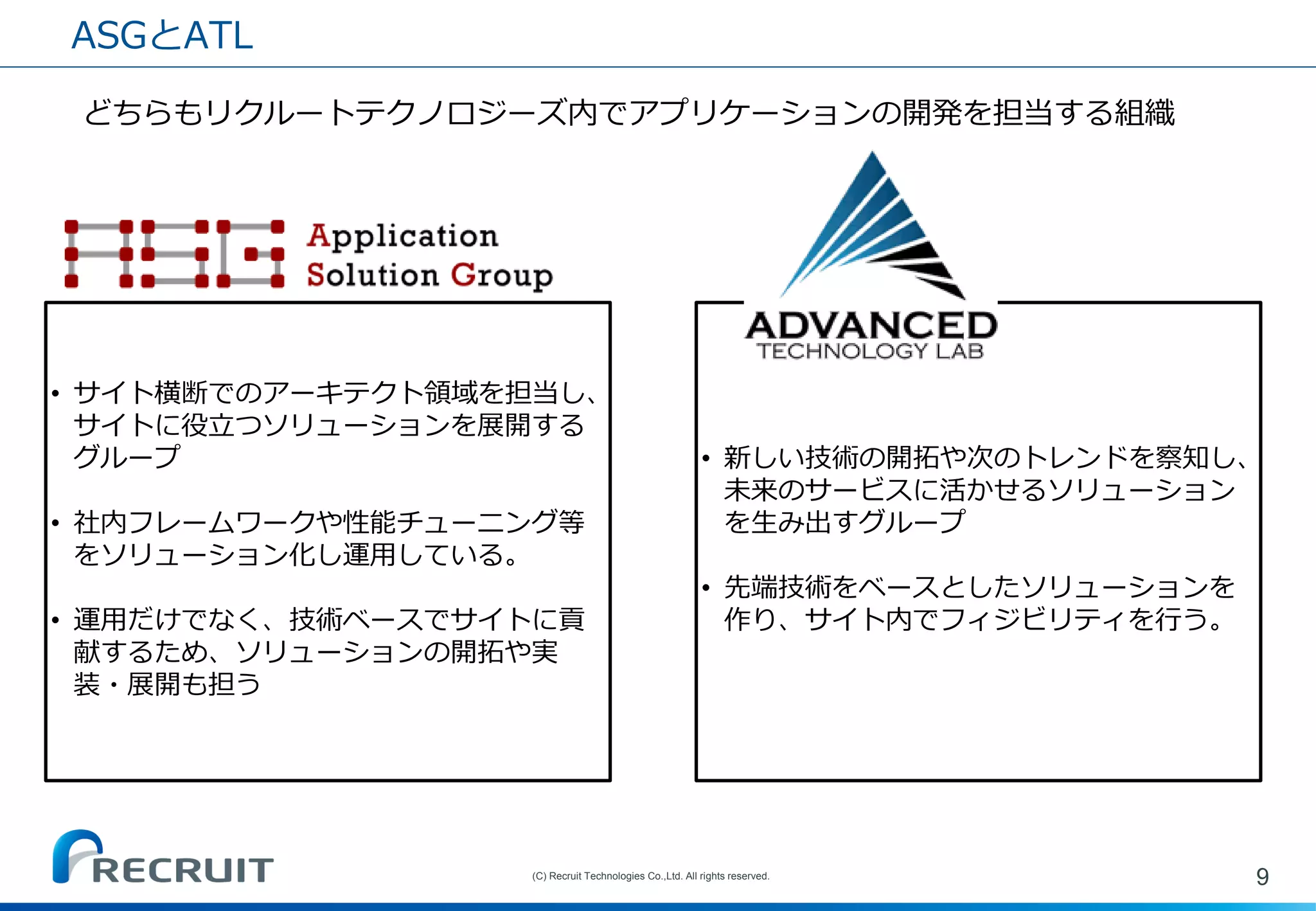 •サイト横断でのアーキテクト領域を担当し、 サイトに役立つソリューションを展開する グループ 
•社内フレームワークや性能チューニング等 をソリューション化し運用している。 
•運用だけでなく、技術ベースでサイトに貢 献するため、ソリューションの開拓や実 装・展開も担う 
ASGとATL 
9 
(C) Recruit Technologies Co.,Ltd. All rights reserved. 
•新しい技術の開拓や次のトレンドを察知し、 未来のサービスに活かせるソリューション を生み出すグループ 
•先端技術をベースとしたソリューションを 作り、サイト内でフィジビリティを行う。 
どちらもリクルートテクノロジーズ内でアプリケーションの開発を担当する組織  