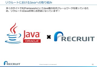 リクルートにおけるJavaへの取り組み 
11 
(C) Recruit Technologies Co.,Ltd. All rights reserved. 
多くのサイトでR2FrameworkというJava製の社内フレームワークを使っているた め、リクルートはJava非常にお世話になっています！ 
✖  