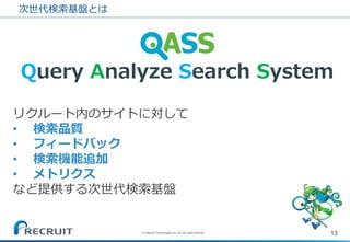 次世代検索基盤とは 
13 
(C) Recruit Technologies Co.,Ltd. All rights reserved. 
Query Analyze Search System 
リクルート内のサイトに対して 
•検索品質 
•フィードバック 
•検索機能追加 
•メトリクス など提供する次世代検索基盤  