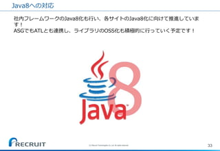 Java8への対応 
33 
(C) Recruit Technologies Co.,Ltd. All rights reserved. 
社内フレームワークのJava8化も行い、各サイトのJava8化に向けて推進していま す！ ASGでもATLとも連携し、ライブラリのOSS化も積極的に行っていく予定です！ 