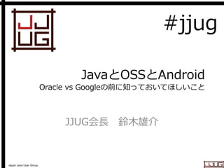 Japan Java User Group
JavaとOSSとAndroid
Oracle vs Googleの前に知っておいてほしいこと
JJUG会長 鈴木雄介
#jjug
 