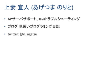 • APサーバサポート、Javaトラブルシューティング
• ブログ 見習いプログラミング日記
• twitter: @n_agetsu
上妻 宜人 (あげつま のりと)
 