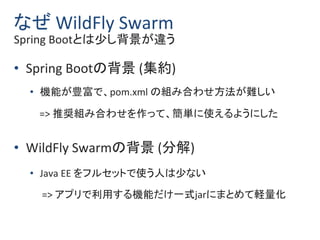 なぜ WildFly Swarm
Spring Bootとは少し背景が違う
• Spring Bootの背景 (集約)
• 機能が豊富で、pom.xml の組み合わせ方法が難しい
=> 推奨組み合わせを作って、簡単に使えるようにした
• Wil...