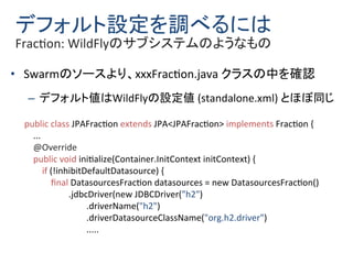 デフォルト設定を調べるには
Fraction: WildFlyのサブシステムのようなもの
• Swarmのソースより、xxxFraction.java クラスの中を確認
– デフォルト値はWildFlyの設定値 (standalone.xml)...