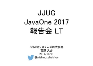 JJUG
JavaOne 2017
報告会 LT
SOMPOシステムズ株式会社
西野 大介
2017/10/21
@nishino_chekhov
 