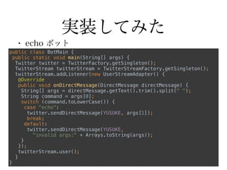 実装してみた
• echo ボット
public class BotMain { 
public static void main(String[] args) { 
Twitter twitter = TwitterFactory.getSingleton(); 
TwitterStream twitterStream = TwitterStreamFactory.getSingleton(); 
twitterStream.addListener(new UserStreamAdapter() { 
@Override 
public void onDirectMessage(DirectMessage directMessage) { 
String[] args = directMessage.getText().trim().split(" "); 
String command = args[0]; 
switch (command.toLowerCase()) { 
case "echo": 
twitter.sendDirectMessage(YUSUKE, args[1]); 
break; 
default: 
twitter.sendDirectMessage(YUSUKE,
"invalid args:" + Arrays.toString(args)); 
} 
}); 
twitterStream.user(); 
} 
}
 