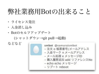 弊社業務用Botの出来ること
• ライセンス発注
• 入金消し込み
• Botのセルフアップデート
(シャットダウン→git pull→起動)
などなど
 
