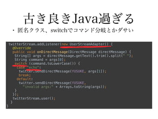 古き良きJava過ぎる
• 匿名クラス、switchでコマンド分岐とかダサい
twitterStream.addListener(new UserStreamAdapter() { 
@Override 
public void onDirectMessage(DirectMessage directMessage) { 
String[] args = directMessage.getText().trim().split(" "); 
String command = args[0]; 
switch (command.toLowerCase()) { 
case "echo": 
twitter.sendDirectMessage(YUSUKE, args[1]); 
break; 
default: 
twitter.sendDirectMessage(YUSUKE,
"invalid args:" + Arrays.toString(args)); 
} 
}); 
twitterStream.user(); 
} 
}
 