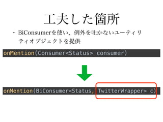 工夫した箇所
• BiConsumerを使い、例外を吐かないユーティリ
ティオブジェクトを提供
onMention(BiConsumer<Status, TwitterWrapper> c)
onMention(Consumer<Status> consumer)
 