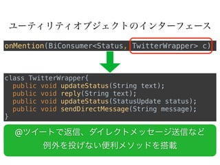 ユーティリティオブジェクトのインターフェース
class TwitterWrapper{
public void updateStatus(String text);
public void reply(String text); 
public void updateStatus(StatusUpdate status); 
public void sendDirectMessage(String message);
}
onMention(BiConsumer<Status, TwitterWrapper> c)
@ツイートで返信、ダイレクトメッセージ送信など
例外を投げない便利メソッドを搭載
 