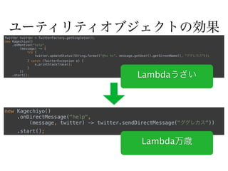 ユーティリティオブジェクトの効果
Twitter twitter = TwitterFactory.getSingleton(); 
new Kagechiyo() 
.onMention("help", 
(message) -> { 
try { 
twitter.updateStatus(String.format("@%s %s", message.getUser().getScreenName(), "ググレカス")); 
} catch (TwitterException e) { 
e.printStackTrace(); 
} 
}) 
.start();
new Kagechiyo() 
.onDirectMessage("help", 
(message, twitter) -> twitter.sendDirectMessage("ググレカス")) 
.start();
Lambda万歳
Lambdaうざい
 