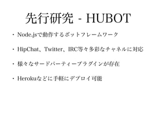 先行研究 - HUBOT
• Node.jsで動作するボットフレームワーク
• HipChat、Twitter、IRC等々多彩なチャネルに対応
• 様々なサードパーティープラグインが存在
• Herokuなどに手軽にデプロイ可能
 
