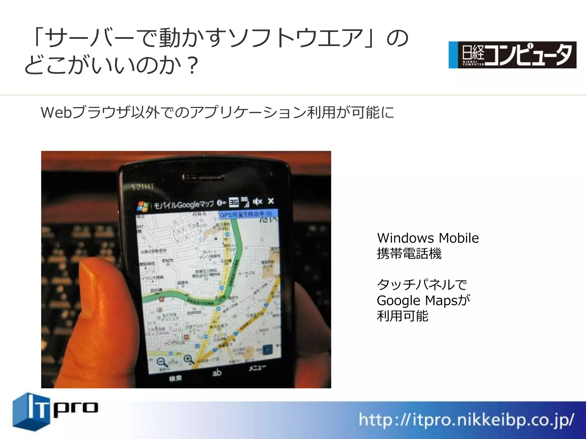 「サーバーで動かすソフトウエゕ」の
どこがいいのか？
Webブラウザ以外でのゕプリケーション利用が可能に




                       Windows Mobile
                       携帯電話機

                       タッチパネルで
                       Google Mapsが
                       利用可能
 