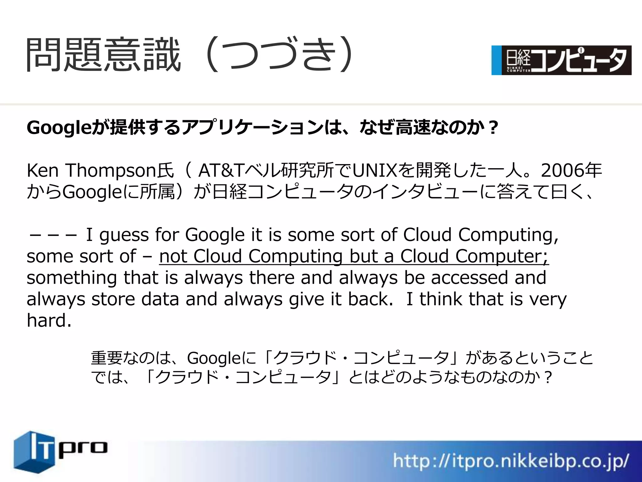 問題意識（つづき）
Googleが提供するアプリケーションは、なぜ高速なのか？

Ken Thompson氏（ AT&Tベル研究所でUNIXを開発した一人。2006年
からGoogleに所属）が日経コンピュータの゗ンタビューに答えて曰く、

－－－ I guess for Google it is some sort of Cloud Computing,
some sort of – not Cloud Computing but a Cloud Computer;
something that is always there and always be accessed and
always store data and always give it back. I think that is very
hard.

       重要なのは、Googleに「クラウド・コンピュータ」があるということ
       では、「クラウド・コンピュータ」とはどのようなものなのか？
 