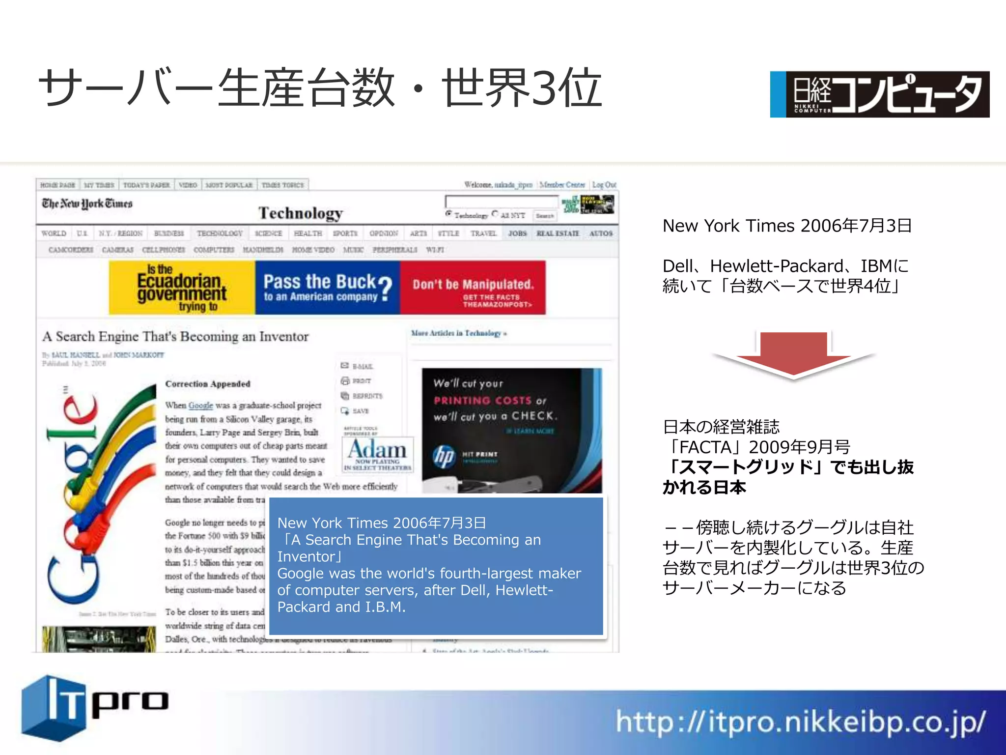サーバー生産台数・世界3位

                                                   New York Times 2006年7月3日

                                                   Dell、Hewlett-Packard、IBMに
                                                   続いて「台数ベースで世界4位」




                                                   日本の経営雑誌
                                                   「FACTA」2009年9月号
                                                   「スマートグリッド」でも出し抜
                                                   かれる日本

     New York Times 2006年7月3日                      －－傍聴し続けるグーグルは自社
     「A Search Engine That's Becoming an
     Inventor」
                                                   サーバーを内製化している。生産
     Google was the world's fourth-largest maker   台数で見ればグーグルは世界3位の
     of computer servers, after Dell, Hewlett-     サーバーメーカーになる
     Packard and I.B.M.
 