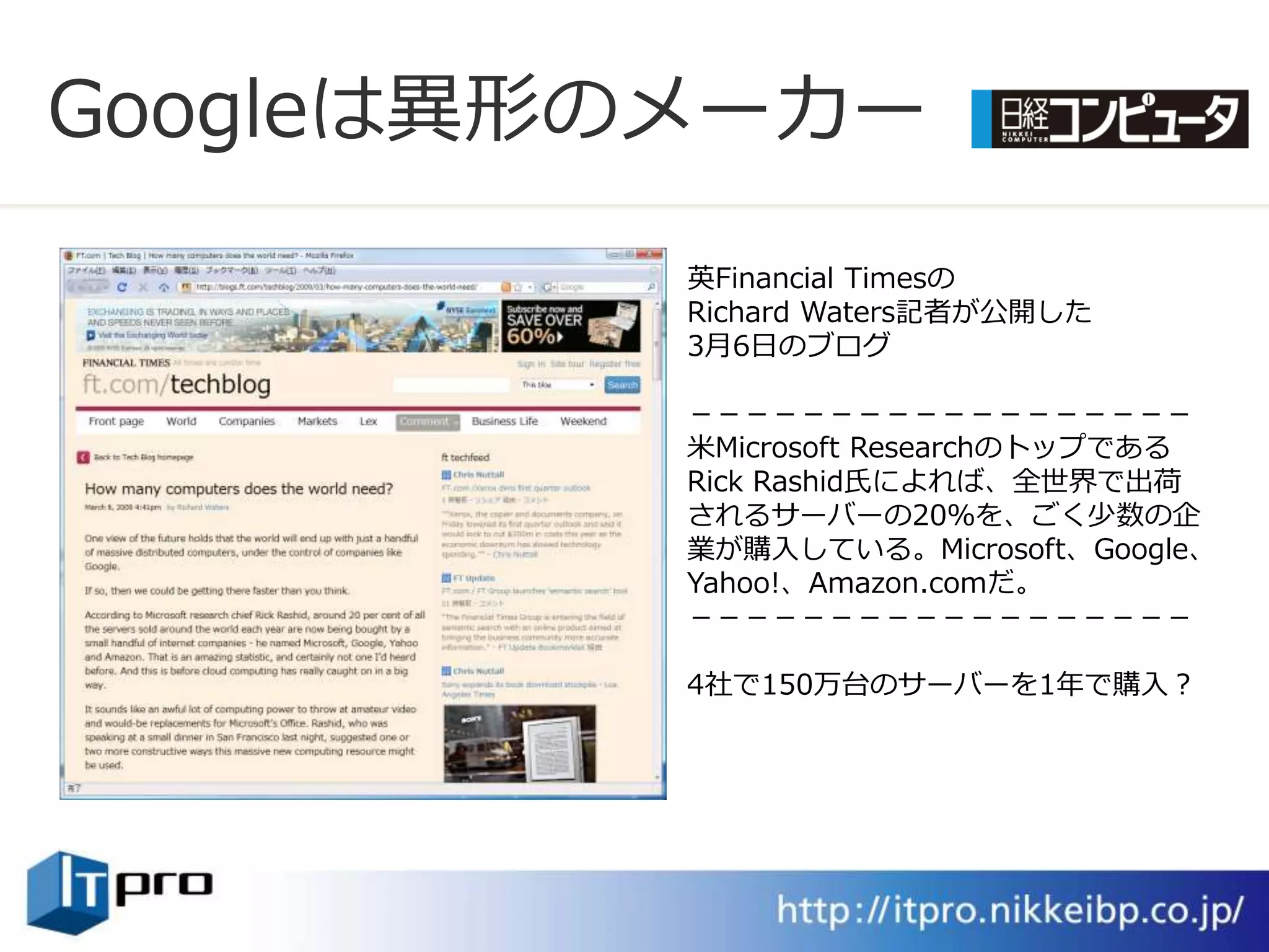 Googleは異形のメーカー
          英Financial Timesの
          Richard Waters記者が公開した
          3月6日のブログ

          －－－－－－－－－－－－－－－－－－
          米Microsoft Researchのトップである
          Rick Rashid氏によれば、全世界で出荷
          されるサーバーの20％を、ごく少数の企
          業が購入している。Microsoft、Google、
          Yahoo!、Amazon.comだ。
          －－－－－－－－－－－－－－－－－－

          4社で150万台のサーバーを1年で購入？
 