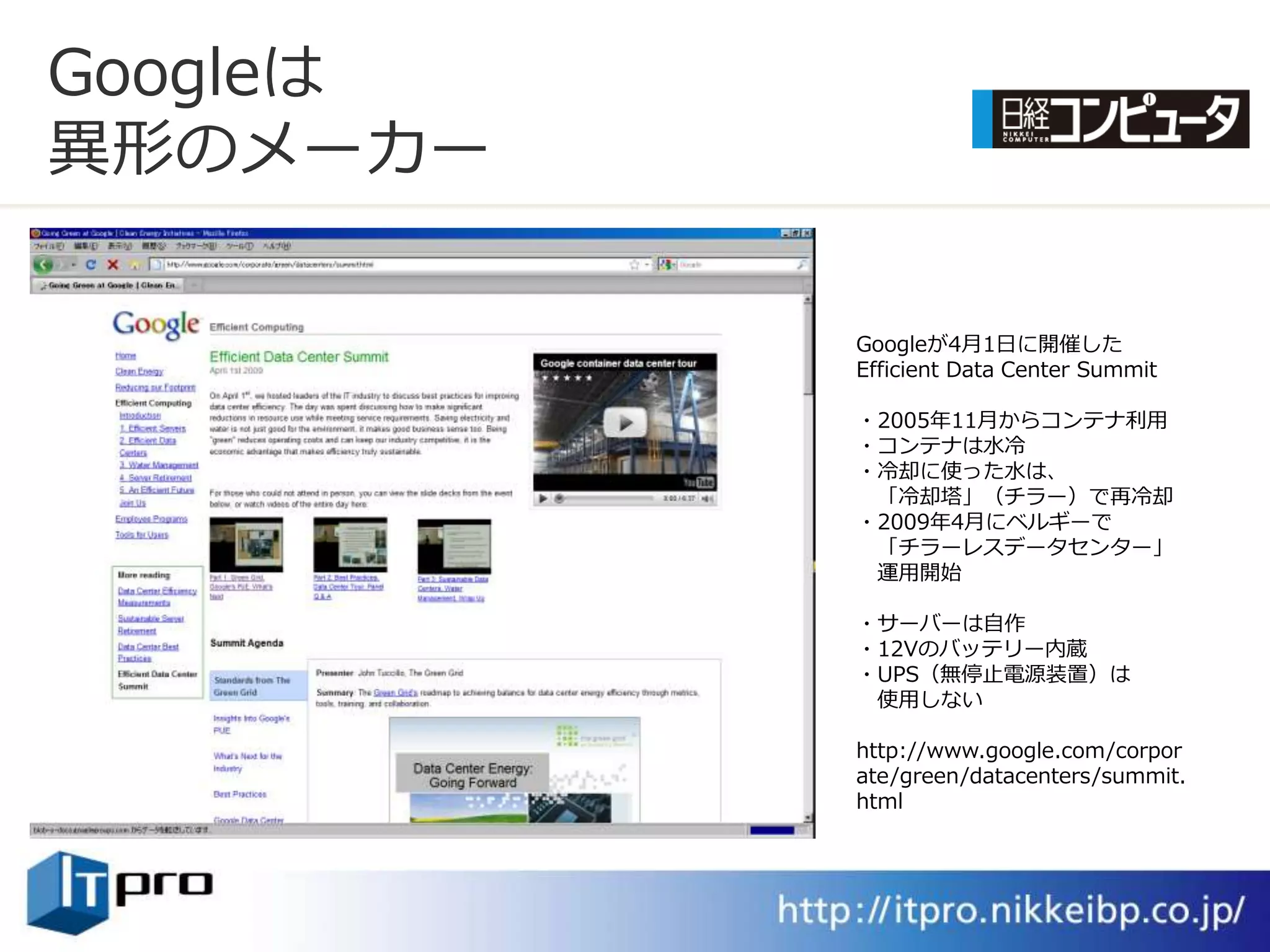 Googleは
異形のメーカー

          Googleが4月1日に開催した
          Efficient Data Center Summit

          ・2005年11月からコンテナ利用
          ・コンテナは水冷
          ・冷却に使った水は、
           「冷却塔」（チラー）で再冷却
          ・2009年4月にベルギーで
           「チラーレスデータセンター」
           運用開始

          ・サーバーは自作
          ・12Vのバッテリー内蔵
          ・UPS（無停止電源装置）は
           使用しない

          http://www.google.com/corpor
          ate/green/datacenters/summit.
          html
 
