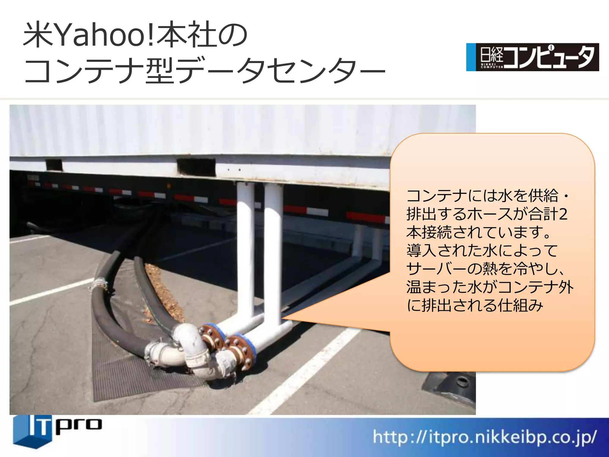 米Yahoo!本社の
コンテナ型データセンター


               コンテナには水を供給・
               排出するホースが合計2
               本接続されています。
               導入された水によって
               サーバーの熱を冷やし、
               温まった水がコンテナ外
               に排出される仕組み
 