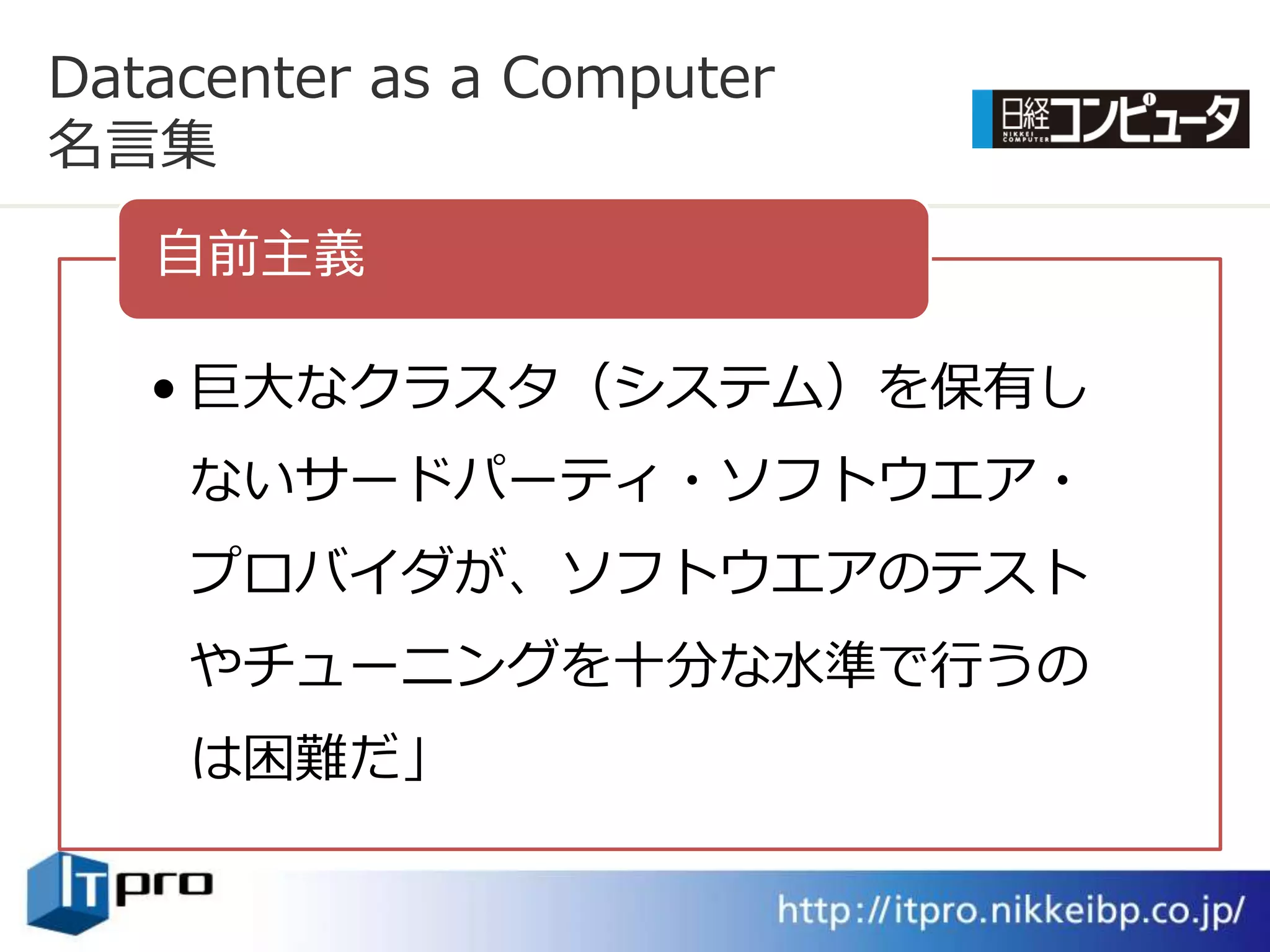 Datacenter as a Computer
名言集
   自前主義

   • 巨大なクラスタ（システム）を保有し
    ないサードパーテゖ・ソフトウエゕ・
    プロバ゗ダが、ソフトウエゕのテスト
    やチューニングを十分な水準で行うの
    は困難だ」
 