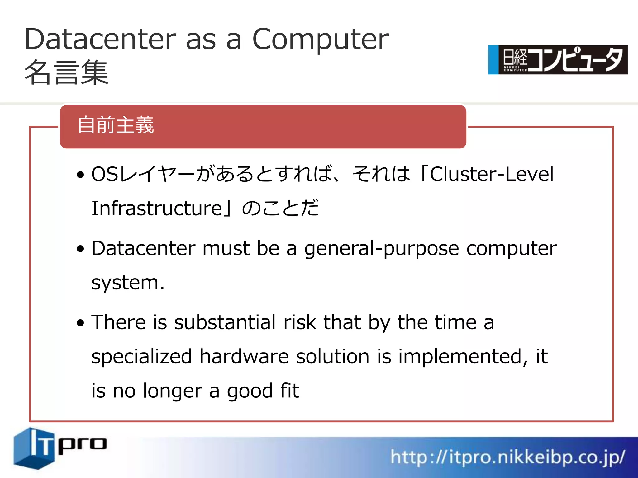 Datacenter as a Computer
名言集
   自前主義

   • OSレ゗ヤーがあるとすれば、それは「Cluster-Level
    Infrastructure」のことだ

   • Datacenter must be a general-purpose computer
    system.

   • There is substantial risk that by the time a
    specialized hardware solution is implemented, it
    is no longer a good fit
 
