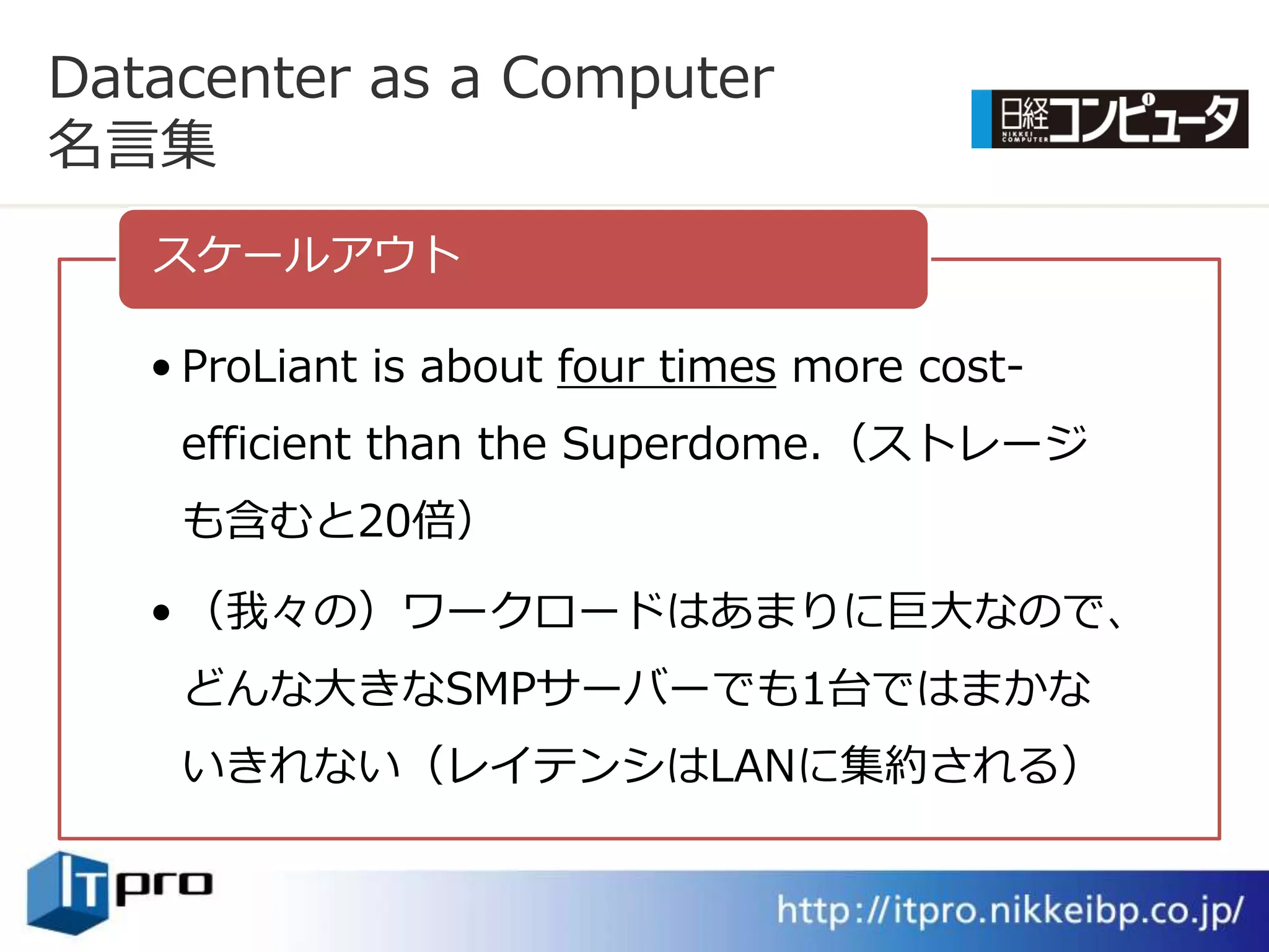 Datacenter as a Computer
名言集
   スケールゕウト

   • ProLiant is about four times more cost-
    efficient than the Superdome.（ストレージ
    も含むと20倍）

   • （我々の）ワークロードはあまりに巨大なので、
    どんな大きなSMPサーバーでも1台ではまかな
    いきれない（レ゗テンシはLANに集約される）
 